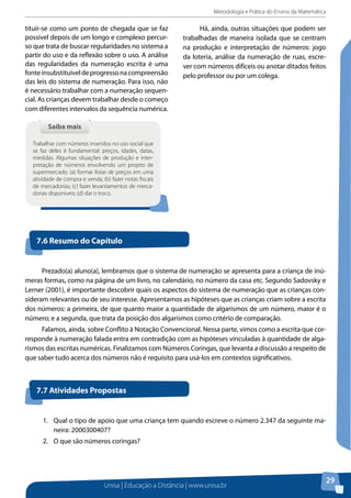 Metodologia e Prática do Ensino da Matemática
Unisa | Educação a Distância | www.unisa.br
29
tituir-se como um ponto de chegada que se faz
possível depois de um longo e complexo percur-
so que trata de buscar regularidades no sistema a
partir do uso e da reflexão sobre o uso. A análise
das regularidades da numeração escrita é uma
fonteinsubstituíveldeprogressonacompreensão
das leis do sistema de numeração. Para isso, não
é necessário trabalhar com a numeração sequen-
cial. As crianças devem trabalhar desde o começo
com diferentes intervalos da sequência numérica.
Saiba maisSaiba mais
Trabalhar com números inseridos no uso social que
se faz deles é fundamental: preços, idades, datas,
medidas. Algumas situações de produção e inter-
pretação de números envolvendo um projeto de
supermercado: (a) formar listas de preços em uma
atividade de compra e venda; (b) fazer notas fiscais
de mercadorias; (c) fazer levantamentos de merca-
dorias disponíveis; (d) dar o troco.
Há, ainda, outras situações que podem ser
trabalhadas de maneira isolada que se centram
na produção e interpretação de números: jogo
da loteria, análise da numeração de ruas, escre-
ver com números difíceis ou anotar ditados feitos
pelo professor ou por um colega.
7.6 Resumo do Capítulo
Prezado(a) aluno(a), lembramos que o sistema de numeração se apresenta para a criança de inú-
meras formas, como na página de um livro, no calendário, no número da casa etc. Segundo Sadovsky e
Lerner (2001), é importante descobrir quais os aspectos do sistema de numeração que as crianças con-
sideram relevantes ou de seu interesse. Apresentamos as hipóteses que as crianças criam sobre a escrita
dos números: a primeira, de que quanto maior a quantidade de algarismos de um número, maior é o
número; e a segunda, que trata da posição dos algarismos como critério de comparação.
Falamos, ainda, sobre Conflito à Notação Convencional. Nessa parte, vimos como a escrita que cor-
responde à numeração falada entra em contradição com as hipóteses vinculadas à quantidade de alga-
rismos das escritas numéricas. Finalizamos com Números Coringas, que levanta a discussão a respeito de
que saber tudo acerca dos números não é requisito para usá-los em contextos significativos.
7.7 Atividades Propostas
1.	 Qual o tipo de apoio que uma criança tem quando escreve o número 2.347 da seguinte ma-
neira: 2000300407?
2.	 O que são números coringas?
 