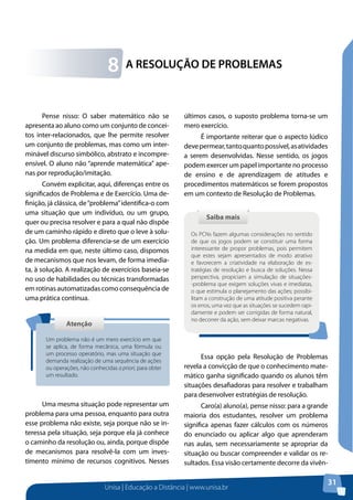 Unisa | Educação a Distância | www.unisa.br
31
A RESOLUÇÃO DE PROBLEMAS8
Pense nisso: O saber matemático não se
apresenta ao aluno como um conjunto de concei-
tos inter-relacionados, que lhe permite resolver
um conjunto de problemas, mas como um inter-
minável discurso simbólico, abstrato e incompre-
ensível. O aluno não “aprende matemática” ape-
nas por reprodução/imitação.
Convém explicitar, aqui, diferenças entre os
significados de Problema e de Exercício. Uma de-
finição, já clássica, de“problema”identifica-o com
uma situação que um indivíduo, ou um grupo,
quer ou precisa resolver e para a qual não dispõe
de um caminho rápido e direto que o leve à solu-
ção. Um problema diferencia-se de um exercício
na medida em que, neste último caso, dispomos
de mecanismos que nos levam, de forma imedia-
ta, à solução. A realização de exercícios baseia-se
no uso de habilidades ou técnicas transformadas
em rotinas automatizadas como consequência de
uma prática contínua.
Uma mesma situação pode representar um
problema para uma pessoa, enquanto para outra
esse problema não existe, seja porque não se in-
teressa pela situação, seja porque ela já conhece
o caminho da resolução ou, ainda, porque dispõe
de mecanismos para resolvê-la com um inves-
timento mínimo de recursos cognitivos. Nesses
AtençãoAtenção
Um problema não é um mero exercício em que
se aplica, de forma mecânica, uma fórmula ou
um processo operatório, mas uma situação que
demanda realização de uma sequência de ações
ou operações, não conhecidas a priori, para obter
um resultado.
últimos casos, o suposto problema torna-se um
mero exercício.
É importante reiterar que o aspecto lúdico
devepermear,tantoquantopossível,asatividades
a serem desenvolvidas. Nesse sentido, os jogos
podem exercer um papel importante no processo
de ensino e de aprendizagem de atitudes e
procedimentos matemáticos se forem propostos
em um contexto de Resolução de Problemas.
Essa opção pela Resolução de Problemas
revela a convicção de que o conhecimento mate-
mático ganha significado quando os alunos têm
situações desafiadoras para resolver e trabalham
para desenvolver estratégias de resolução.
Caro(a) aluno(a), pense nisso: para a grande
maioria dos estudantes, resolver um problema
significa apenas fazer cálculos com os números
do enunciado ou aplicar algo que aprenderam
nas aulas, sem necessariamente se apropriar da
situação ou buscar compreender e validar os re-
sultados. Essa visão certamente decorre da vivên-
Saiba maisSaiba mais
Os PCNs fazem algumas considerações no sentido
de que os jogos podem se constituir uma forma
interessante de propor problemas, pois permitem
que estes sejam apresentados de modo atrativo
e favorecem a criatividade na elaboração de es-
tratégias de resolução e busca de soluções. Nessa
perspectiva, propiciam a simulação de situações-
-problema que exigem soluções vivas e imediatas,
o que estimula o planejamento das ações; possibi-
litam a construção de uma atitude positiva perante
os erros, uma vez que as situações se sucedem rapi-
damente e podem ser corrigidas de forma natural,
no decorrer da ação, sem deixar marcas negativas.
 