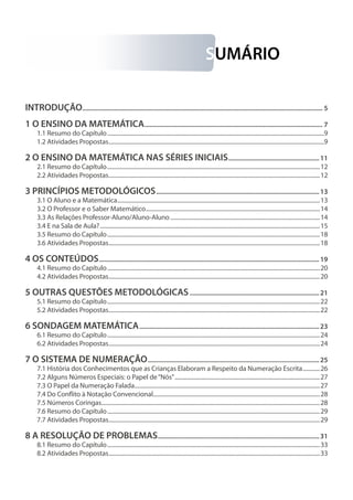 SUMÁRIO
INTRODUÇÃO................................................................................................................................................ 5
1 O ENSINO DA MATEMÁTICA........................................................................................................... 7
1.1 Resumo do Capítulo........................................................................................................................................................9
1.2 Atividades Propostas.......................................................................................................................................................9
2 O ENSINO DA MATEMÁTICA NAS SÉRIES INICIAIS.......................................................11
2.1 Resumo do Capítulo.....................................................................................................................................................12
2.2 Atividades Propostas....................................................................................................................................................12
3 PRINCÍPIOS METODOLÓGICOS..................................................................................................13
3.1 O Aluno e a Matemática..............................................................................................................................................13
3.2 O Professor e o Saber Matemático..........................................................................................................................14
3.3 As Relações Professor-Aluno/Aluno-Aluno.........................................................................................................14
3.4 E na Sala de Aula?..........................................................................................................................................................15
3.5 Resumo do Capítulo.....................................................................................................................................................18
3.6 Atividades Propostas....................................................................................................................................................18
4 OS CONTEÚDOS....................................................................................................................................19
4.1 Resumo do Capítulo.....................................................................................................................................................20
4.2 Atividades Propostas....................................................................................................................................................20
5 OUTRAS QUESTÕES METODOLÓGICAS..............................................................................21
5.1 Resumo do Capítulo.....................................................................................................................................................22
5.2 Atividades Propostas....................................................................................................................................................22
6 SONDAGEM MATEMÁTICA............................................................................................................23
6.1 Resumo do Capítulo.....................................................................................................................................................24
6.2 Atividades Propostas....................................................................................................................................................24
7 O SISTEMA DE NUMERAÇÃO.......................................................................................................25
7.1 História dos Conhecimentos que as Crianças Elaboram a Respeito da Numeração Escrita.............26
7.2 Alguns Números Especiais: o Papel de“Nós”......................................................................................................27
7.3 O Papel da Numeração Falada..................................................................................................................................27
7.4 Do Conflito à Notação Convencional.....................................................................................................................28
7.5 Números Coringas.........................................................................................................................................................28
7.6 Resumo do Capítulo.....................................................................................................................................................29
7.7 Atividades Propostas....................................................................................................................................................29
8 A RESOLUÇÃO DE PROBLEMAS.................................................................................................31
8.1 Resumo do Capítulo.....................................................................................................................................................33
8.2 Atividades Propostas....................................................................................................................................................33
 