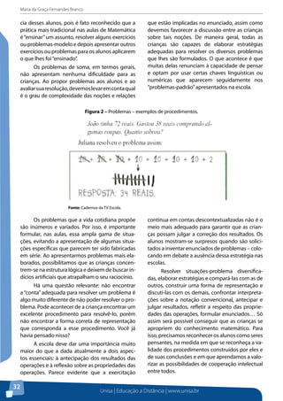 Maria da Graça Fernandes Branco
Unisa | Educação a Distância | www.unisa.br
32
cia desses alunos, pois é fato reconhecido que a
prática mais tradicional nas aulas de Matemática
é“ensinar”um assunto, resolver alguns exercícios
ou problemas-modelo e depois apresentar outros
exercícios ou problemas para os alunos aplicarem
o que lhes foi“ensinado”.
Os problemas de soma, em termos gerais,
não apresentam nenhuma dificuldade para as
crianças. Ao propor problemas aos alunos e ao
avaliarsuaresolução,devemoslevaremcontaqual
é o grau de complexidade das noções e relações
que estão implicadas no enunciado, assim como
devemos favorecer a discussão entre as crianças
sobre tais noções. De maneira geral, todas as
crianças são capazes de elaborar estratégias
adequadas para resolver os diversos problemas
que lhes são formulados. O que acontece é que
muitas delas renunciam à capacidade de pensar
e optam por usar certas chaves linguísticas ou
numéricas que aparecem seguidamente nos
“problemas-padrão”apresentados na escola.
Figura 2 – Problemas – exemplos de procedimentos.
Fonte: Cadernos da TV Escola.
contínua em contas descontextualizadas não é o
meio mais adequado para garantir que as crian-
ças possam julgar a correção dos resultados. Os
alunos mostram-se surpresos quando são solici-
tados a inventar enunciados de problemas – colo-
cando em debate a ausência dessa estratégia nas
escolas.
Resolver situações-problema diversifica-
das, elaborar estratégias e compará-las com as de
outros, construir uma forma de representação e
discuti-las com os demais, confrontar interpreta-
ções sobre a notação convencional, antecipar e
julgar resultados, refletir a respeito das proprie-
dades das operações, formular enunciados… Só
assim será possível conseguir que as crianças se
apropriem do conhecimento matemático. Para
isso, precisamos reconhecer os alunos como seres
pensantes, na medida em que se reconheça a va-
lidade dos procedimentos construídos por eles e
de suas conclusões e em que aprendamos a valo-
rizar as possibilidades de cooperação intelectual
entre todos.
Os problemas que a vida cotidiana propõe
são inúmeros e variados. Por isso, é importante
formular, nas aulas, essa ampla gama de situa-
ções, evitando a apresentação de algumas situa-
ções específicas que parecem ter sido fabricadas
em série. Ao apresentarmos problemas mais ela-
borados, possibilitamos que as crianças concen-
trem-se na estrutura lógica e deixem de buscar in-
dícios artificiais que atrapalham o seu raciocínio.
Há uma questão relevante: não encontrar
a “conta” adequada para resolver um problema é
algo muito diferente de não poder resolver o pro-
blema. Pode acontecer de a criança encontrar um
excelente procedimento para resolvê-lo, porém
não encontrar a forma correta de representação
que corresponda a esse procedimento. Você já
havia pensado nisso?
A escola deve dar uma importância muito
maior do que a dada atualmente a dois aspec-
tos essenciais: à antecipação dos resultados das
operações e à reflexão sobre as propriedades das
operações. Parece evidente que a exercitação
 