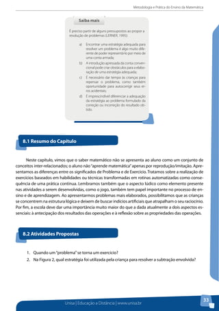 Metodologia e Prática do Ensino da Matemática
Unisa | Educação a Distância | www.unisa.br
33
Neste capítulo, vimos que o saber matemático não se apresenta ao aluno como um conjunto de
conceitos inter-relacionados; o aluno não“aprende matemática”apenas por reprodução/imitação. Apre-
sentamos as diferenças entre os significados de Problema e de Exercício. Tratamos sobre a realização de
exercícios baseados em habilidades ou técnicas transformadas em rotinas automatizadas como conse-
quência de uma prática contínua. Lembramos também que o aspecto lúdico como elemento presente
nas atividades a serem desenvolvidas, como o jogo, também tem papel importante no processo de en-
sino e de aprendizagem. Ao apresentarmos problemas mais elaborados, possibilitamos que as crianças
se concentrem na estrutura lógica e deixem de buscar indícios artificiais que atrapalham o seu raciocínio.
Por fim, a escola deve dar uma importância muito maior do que a dada atualmente a dois aspectos es-
senciais: à antecipação dos resultados das operações e à reflexão sobre as propriedades das operações.
Saiba maisSaiba mais
É preciso partir de alguns pressupostos ao propor a
resolução de problemas (LERNER, 1995):
a)	 Encontrar uma estratégia adequada para
resolver um problema é algo muito dife-
rente de poder representá-lo por meio de
uma conta armada;
b)	 A introdução apressada da conta conven-
cional pode criar obstáculos para a elabo-
ração de uma estratégia adequada;
c)	 É necessário dar tempo às crianças para
repensar o problema, como também
oportunidade para autocorrigir seus er-
ros acidentais;
d)	 É imprescindível diferenciar a adequação
da estratégia ao problema formulado da
correção ou incorreção do resultado ob-
tido.
8.1 Resumo do Capítulo
8.2 Atividades Propostas
1.	 Quando um“problema”se torna um exercício?
2.	 Na Figura 2, qual estratégia foi utilizada pela criança para resolver a subtração envolvida?
 