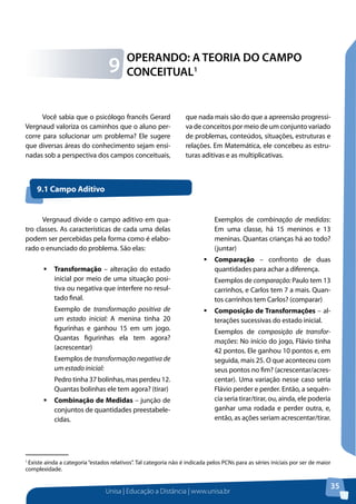 Unisa | Educação a Distância | www.unisa.br
35
OPERANDO: A TEORIA DO CAMPO
CONCEITUAL19
1
Existe ainda a categoria “estados relativos”. Tal categoria não é indicada pelos PCNs para as séries iniciais por ser de maior
complexidade.
Você sabia que o psicólogo francês Gerard
Vergnaud valoriza os caminhos que o aluno per-
corre para solucionar um problema? Ele sugere
que diversas áreas do conhecimento sejam ensi-
nadas sob a perspectiva dos campos conceituais,
que nada mais são do que a apreensão progressi-
va de conceitos por meio de um conjunto variado
de problemas, conteúdos, situações, estruturas e
relações. Em Matemática, ele concebeu as estru-
turas aditivas e as multiplicativas.
Vergnaud divide o campo aditivo em qua-
tro classes. As características de cada uma delas
podem ser percebidas pela forma como é elabo-
rado o enunciado do problema. São elas:
ƒƒ Transformação – alteração do estado
inicial por meio de uma situação posi-
tiva ou negativa que interfere no resul-
tado final.
Exemplo de transformação positiva de
um estado inicial: A menina tinha 20
figurinhas e ganhou 15 em um jogo.
Quantas figurinhas ela tem agora?
(acrescentar)
Exemplos de transformação negativa de
um estado inicial:
Pedro tinha 37 bolinhas, mas perdeu 12.
Quantas bolinhas ele tem agora? (tirar)
ƒƒ Combinação de Medidas – junção de
conjuntos de quantidades preestabele-
cidas.
9.1 Campo Aditivo
Exemplos de combinação de medidas:
Em uma classe, há 15 meninos e 13
meninas. Quantas crianças há ao todo?
(juntar)
ƒƒ Comparação – confronto de duas
quantidades para achar a diferença.
Exemplos de comparação: Paulo tem 13
carrinhos, e Carlos tem 7 a mais. Quan-
tos carrinhos tem Carlos? (comparar)
ƒƒ Composição de Transformações – al-
terações sucessivas do estado inicial.
Exemplos de composição de transfor-
mações: No início do jogo, Flávio tinha
42 pontos. Ele ganhou 10 pontos e, em
seguida, mais 25. O que aconteceu com
seus pontos no fim? (acrescentar/acres-
centar). Uma variação nesse caso seria
Flávio perder e perder. Então, a sequên-
cia seria tirar/tirar, ou, ainda, ele poderia
ganhar uma rodada e perder outra, e,
então, as ações seriam acrescentar/tirar.
 