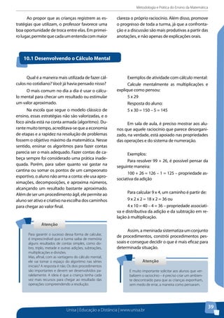 Metodologia e Prática do Ensino da Matemática
Unisa | Educação a Distância | www.unisa.br
39
Ao propor que as crianças registrem as es-
tratégias que utilizam, o professor favorece uma
boa oportunidade de troca entre elas. Em primei-
rolugar,permitequecadaumentendacommaior
clareza o próprio raciocínio. Além disso, promove
o progresso de toda a turma, já que a confronta-
ção e a discussão são mais produtivas a partir das
anotações, e não apenas de explicações orais.
10.1 Desenvolvendo o Cálculo Mental
Qual é a maneira mais utilizada de fazer cál-
culos no cotidiano? Você já havia pensado nisso?
O mais comum no dia a dia é usar o cálcu-
lo mental para checar um resultado ou estimular
um valor aproximado.
Na escola que segue o modelo clássico de
ensino, essas estratégias não são valorizadas, e o
foco ainda está na conta armada (algoritmo). Du-
rante muito tempo, acreditava-se que a economia
de etapas e a rapidez na resolução de problemas
fossem o objetivo máximo da matemática. Nesse
sentido, ensinar os algoritmos para fazer contas
parecia ser o mais adequado. Fazer contas de ca-
beça sempre foi considerado uma prática inade-
quada. Porém, para saber quanto vai gastar na
cantina ou somar os pontos de um campeonato
esportivo, o aluno não arma a conta: ele usa apro-
ximações, decomposições, e aproxima números,
alcançando um resultado bastante aproximado.
Além de ser um procedimento ágil, ele permite ao
aluno ser ativo e criativo na escolha dos caminhos
para chegar ao valor final.
AtençãoAtenção
Para garantir o sucesso dessa forma de calcular,
é imprescindível que a turma saiba de memória
alguns resultados de contas simples, como do-
bro, triplo, metade e outras adições, subtrações,
multiplicações e divisões.
Mas, afinal, com as vantagens do cálculo mental,
ele vai tomar o espaço do algoritmo nas séries
iniciais? A resposta é não. Os dois procedimentos
são importantes e devem ser desenvolvidos pa-
ralelamente. A ideia é que a criança tenha cada
vez mais recursos para chegar ao resultado das
operações compreendendo a resolução.
Exemplos de atividade com cálculo mental:
Calcule mentalmente as multiplicações e
explique como pensou:
5 x 29
Resposta do aluno:
5 x 30 = 150 – 5 = 145
Em sala de aula, é preciso mostrar aos alu-
nos que aquele raciocínio que parece desorgani-
zado, na verdade, está apoiado nas propriedades
das operações e do sistema de numeração.
Exemplos:
Para resolver 99 + 26, é possível pensar da
seguinte maneira:
100 + 26 = 126 – 1 = 125 – propriedade as-
sociativa da adição
Para calcular 9 x 4, um caminho é partir de:
9 x 2 x 2 = 18 x 2 = 36 ou
4 x 10 = 40 – 4 = 36 – propriedade associati-
va e distributiva da adição e da subtração em re-
lação à multiplicação.
Assim, a meninada sistematiza um conjunto
de procedimentos, constrói procedimentos pes-
soais e consegue decidir o que é mais eficaz para
determinada situação.
AtençãoAtenção
É muito importante solicitar aos alunos que ver-
balizem o raciocínio – é preciso criar um ambien-
te descontraído para que as crianças exponham,
sem medo de errar, a maneira como pensaram.
 