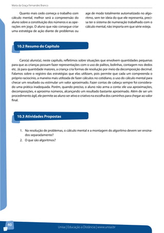 Maria da Graça Fernandes Branco
Unisa | Educação a Distância | www.unisa.br
40
Quanto mais cedo começa o trabalho com
cálculo mental, melhor será a compreensão do
aluno sobre a constituição dos números e as ope-
rações em jogo. O aluno que não consegue criar
uma estratégia de ação diante de problemas ou
age de modo totalmente automatizado no algo-
ritmo, sem ter ideia do que ele representa, preci-
sa ter o sistema de numeração trabalhado com o
cálculo mental, não importa em que série esteja.
Caro(a) aluno(a), neste capítulo, refletimos sobre situações que envolvem quantidades pequenas
para que as crianças possam fazer representações com o uso de palitos, bolinhas, contagem nos dedos
etc. Já para quantidade maiores, a criança cria formas de resolução por meio da decomposição decimal.
Falamos sobre o registro das estratégias que elas utilizam, pois permite que cada um compreenda o
próprio raciocínio, a maneira mais utilizada de fazer cálculos no cotidiano, o uso do cálculo mental para
checar um resultado ou estimular um valor aproximado. Fazer contas de cabeça sempre foi considera-
do uma prática inadequada. Porém, quando preciso, o aluno não arma a conta: ele usa aproximações,
decomposições, e aproxima números, alcançando um resultado bastante aproximado. Além de ser um
procedimento ágil, ele permite ao aluno ser ativo e criativo na escolha dos caminhos para chegar ao valor
final.
10.2 Resumo do Capítulo
10.3 Atividades Propostas
1.	 Na resolução de problemas, o cálculo mental e a montagem do algoritmo devem ser ensina-
dos separadamente?
2.	 O que são algoritmos?
 