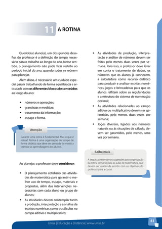 Unisa | Educação a Distância | www.unisa.br
41
A ROTINA11
Querido(a) aluno(a), um dos grandes desa-
fios do professor é a definição do tempo neces-
sário para o trabalho ao longo do ano. Nesse sen-
tido, o planejamento não pode ficar restrito ao
período inicial do ano, quando todos se reúnem
para planejar.
Além disso, é necessário um cuidado espe-
cial para ir trabalhando de forma equilibrada e ar-
ticulada com os diferentes blocos de conteúdos
ao longo do ano:
ƒƒ números e operações;
ƒƒ grandezas e medidas;
ƒƒ tratamento da informação;
ƒƒ espaço e forma.
Ao planejar, o professor deve considerar:
ƒƒ O planejamento cotidiano das ativida-
des de matemática para garantir o me-
lhor uso de tempo, espaço, materiais e
propostas, além das intervenções ne-
cessárias com cada aluno ou grupo de
alunos;
ƒƒ As atividades devem contemplar tanto
a produção, interpretação e a análise de
escritas numéricas como os cálculos no
campo aditivo e multiplicativo;
AtençãoAtenção
Garantir uma rotina é fundamental. Mas o que é
rotina? Rotina é uma organização do tempo de
forma didática que deve ser pensada de modo a
otimizar as aprendizagens dos alunos.
ƒƒ As atividades de produção, interpre-
tação e análise de números devem ser
feitas pelo menos duas vezes por se-
mana. Para isso, o professor deve levar
em conta o tratamento de dados, os
números que os alunos já conhecem,
a calculadora como recurso didático
para produzir e analisar escritas numé-
ricas, jogos e brincadeiras para que os
alunos reflitam sobre as regularidades
e a estrutura do sistema de numeração
decimal;
ƒƒ As atividades relacionadas ao campo
aditivo ou multiplicativo devem ser ga-
rantidas, pelo menos, duas vezes por
semana;
ƒƒ Jogos diversos, ligados aos números
naturais ou às situações de cálculo, de-
vem ser garantidos, pelo menos, uma
vez por semana.
Saiba maisSaiba mais
A seguir, apresentamos sugestões para organização
da rotina semanal para as aulas de Matemática, que
devem ser usadas de acordo com os objetivos do
professor para a classe.
 