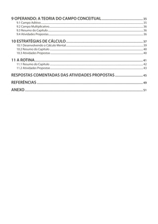 9 OPERANDO: A TEORIA DO CAMPO CONCEITUAL........................................................35
9.1 Campo Aditivo................................................................................................................................................................35
9.2 Campo Multiplicativo...................................................................................................................................................36
9.3 Resumo do Capítulo.....................................................................................................................................................36
9.4 Atividades Propostas....................................................................................................................................................36
10 ESTRATÉGIAS DE CÁLCULO.......................................................................................................37
10.1 Desenvolvendo o Cálculo Mental.........................................................................................................................39
10.2 Resumo do Capítulo..................................................................................................................................................40
10.3 Atividades Propostas.................................................................................................................................................40
11 A ROTINA.................................................................................................................................................41
11.1 Resumo do Capítulo..................................................................................................................................................42
11.2 Atividades Propostas.................................................................................................................................................43
RESPOSTAS COMENTADAS DAS ATIVIDADES PROPOSTAS......................................45
REFERÊNCIAS..............................................................................................................................................49
ANEXO..............................................................................................................................................................51
 