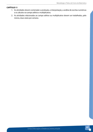 Metodologia e Prática do Ensino da Matemática
Unisa | Educação a Distância | www.unisa.br
47
CAPÍTULO 11
1.	 As atividades devem contemplar a produção, a interpretação, a análise de escritas numéricas
e os cálculos no campo aditivo e multiplicativo.
2.	 As atividades relacionadas ao campo aditivo ou multiplicativo devem ser trabalhadas, pelo
menos, duas vezes por semana.
 