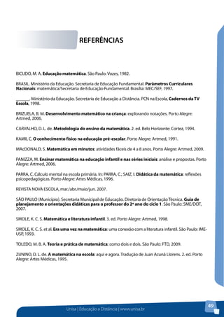 Unisa | Educação a Distância | www.unisa.br
49
REFERÊNCIAS
BICUDO, M. A. Educação matemática. São Paulo: Vozes, 1982.
BRASIL. Ministério da Educação. Secretaria de Educação Fundamental. Parâmetros Curriculares
Nacionais: matemática/Secretaria de Educação Fundamental. Brasília: MEC/SEF, 1997.
______. Ministério da Educação. Secretaria de Educação a Distância. PCN na Escola, Cadernos daTV
Escola, 1998.
BRIZUELA, B. M. Desenvolvimento matemático na criança: explorando notações. Porto Alegre:
Artmed, 2006.
CARVALHO, D. L. de. Metodologia do ensino da matemática. 2. ed. Belo Horizonte: Cortez, 1994.
KAMII, C. O conhecimento físico na educação pré-escolar. Porto Alegre: Artmed, 1991.
MAcDONALD, S. Matemática em minutos: atividades fáceis de 4 a 8 anos. Porto Alegre: Artmed, 2009.
PANIZZA, M. Ensinar matemática na educação infantil e nas séries iniciais: análise e propostas. Porto
Alegre: Artmed, 2006.
PARRA, C. Cálculo mental na escola primária. In: PARRA, C.; SAIZ, I. Didática da matemática: reflexões
psicopedagógicas. Porto Alegre: Artes Médicas, 1996.
REVISTA NOVA ESCOLA, mar./abr./maio/jun. 2007.
SÃO PAULO (Município). Secretaria Municipal de Educação. Diretoria de Orientação Técnica. Guia de
planejamento e orientações didáticas para o professor do 2º ano do ciclo 1. São Paulo: SME/DOT,
2007.
SMOLE, K. C. S. Matemática e literatura infantil. 3. ed. Porto Alegre: Artmed, 1998.
SMOLE, K. C. S. et al. Era uma vez na matemática: uma conexão com a literatura infantil. São Paulo: IME-
USP, 1993.
TOLEDO, M. B. A. Teoria e prática de matemática: como dois e dois. São Paulo: FTD, 2009.
ZUNINO, D. L. de. A matemática na escola: aqui e agora. Tradução de Juan Acunã Llorens. 2. ed. Porto
Alegre: Artes Médicas, 1995.
 