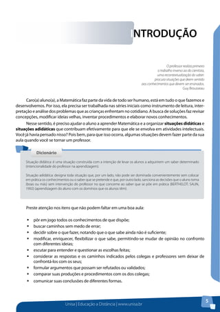 Unisa | Educação a Distância | www.unisa.br
5
INTRODUÇÃO
O professor realiza primeiro
o trabalho inverso ao do cientista,
uma recontextualização do saber:
procura situações que deem sentido
aos conhecimentos que devem ser ensinados.
Guy Brousseau
Caro(a) aluno(a), a Matemática faz parte da vida de todo ser humano, está em tudo o que fazemos e
desenvolvemos. Por isso, ela precisa ser trabalhada nas séries iniciais como instrumento de leitura, inter-
pretação e análise dos problemas que as crianças enfrentam no cotidiano. A busca de soluções faz revisar
concepções, modificar ideias velhas, inventar procedimentos e elaborar novos conhecimentos.
Nesse sentido, é preciso ajudar o aluno a aprender Matemática e a organizar situações didáticas e
situações adidáticas que contribuam efetivamente para que ele se envolva em atividades intelectuais.
Você já havia pensado nisso? Pois bem, para que isso ocorra, algumas situações devem fazer parte da sua
aula quando você se tornar um professor.
Preste atenção nos itens que não podem faltar em uma boa aula:
ƒƒ pôr em jogo todos os conhecimentos de que dispõe;
ƒƒ buscar caminhos sem medo de errar;
ƒƒ decidir sobre o que fazer, notando que o que sabe ainda não é suficiente;
ƒƒ modificar, enriquecer, flexibilizar o que sabe, permitindo-se mudar de opinião no confronto
com diferentes ideias;
ƒƒ escutar para entender e questionar as escolhas feitas;
ƒƒ considerar as respostas e os caminhos indicados pelos colegas e professores sem deixar de
confrontá-los com os seus;
ƒƒ formular argumentos que possam ser refutados ou validados;
ƒƒ comparar suas produções e procedimentos com os dos colegas;
ƒƒ comunicar suas conclusões de diferentes formas.
DicionárioDicionário
Situação didática: é uma situação construída com a intenção de levar os alunos a adquirirem um saber determinado
(intencionalidade do professor na aprendizagem).
Situação adidática: designa toda situação que, por um lado, não pode ser dominada convenientemente sem colocar
em prática os conhecimentos ou o saber que se pretende e que, por outro lado, sanciona as decisões que o aluno toma
(boas ou más) sem intervenção do professor no que concerne ao saber que se põe em prática (BERTHELOT; SALIN,
1992) (aprendizagem do aluno com os domínios que os alunos têm).
 