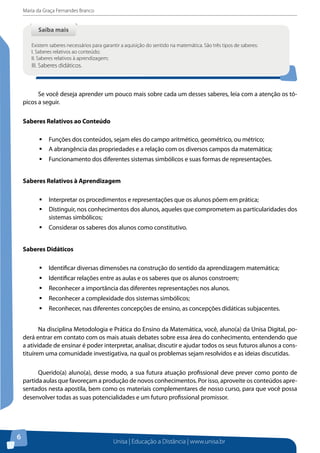 Maria da Graça Fernandes Branco
Unisa | Educação a Distância | www.unisa.br
6
Se você deseja aprender um pouco mais sobre cada um desses saberes, leia com a atenção os tó-
picos a seguir.
Saberes Relativos ao Conteúdo
ƒƒ Funções dos conteúdos, sejam eles do campo aritmético, geométrico, ou métrico;
ƒƒ A abrangência das propriedades e a relação com os diversos campos da matemática;
ƒƒ Funcionamento dos diferentes sistemas simbólicos e suas formas de representações.
Saberes Relativos à Aprendizagem
ƒƒ Interpretar os procedimentos e representações que os alunos põem em prática;
ƒƒ Distinguir, nos conhecimentos dos alunos, aqueles que comprometem as particularidades dos
sistemas simbólicos;
ƒƒ Considerar os saberes dos alunos como constitutivo.
Saberes Didáticos
ƒƒ Identificar diversas dimensões na construção do sentido da aprendizagem matemática;
ƒƒ Identificar relações entre as aulas e os saberes que os alunos constroem;
ƒƒ Reconhecer a importância das diferentes representações nos alunos.
ƒƒ Reconhecer a complexidade dos sistemas simbólicos;
ƒƒ Reconhecer, nas diferentes concepções de ensino, as concepções didáticas subjacentes.
Na disciplina Metodologia e Prática do Ensino da Matemática, você, aluno(a) da Unisa Digital, po-
derá entrar em contato com os mais atuais debates sobre essa área do conhecimento, entendendo que
a atividade de ensinar é poder interpretar, analisar, discutir e ajudar todos os seus futuros alunos a cons-
tituírem uma comunidade investigativa, na qual os problemas sejam resolvidos e as ideias discutidas.
Querido(a) aluno(a), desse modo, a sua futura atuação profissional deve prever como ponto de
partida aulas que favoreçam a produção de novos conhecimentos. Por isso, aproveite os conteúdos apre-
sentados nesta apostila, bem como os materiais complementares de nosso curso, para que você possa
desenvolver todas as suas potencialidades e um futuro profissional promissor.
Saiba maisSaiba mais
Existem saberes necessários para garantir a aquisição do sentido na matemática. São três tipos de saberes:
I. Saberes relativos ao conteúdo;
II. Saberes relativos à aprendizagem;
III. Saberes didáticos.
 