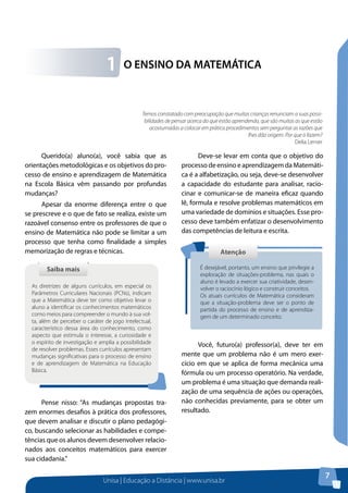 Unisa | Educação a Distância | www.unisa.br
7
O ENSINO DA MATEMÁTICA1
Querido(a) aluno(a), você sabia que as
orientações metodológicas e os objetivos do pro-
cesso de ensino e aprendizagem de Matemática
na Escola Básica vêm passando por profundas
mudanças?
Apesar da enorme diferença entre o que
se prescreve e o que de fato se realiza, existe um
razoável consenso entre os professores de que o
ensino de Matemática não pode se limitar a um
processo que tenha como finalidade a simples
memorização de regras e técnicas.
Pense nisso: “As mudanças propostas tra-
zem enormes desafios à prática dos professores,
que devem analisar e discutir o plano pedagógi-
co, buscando selecionar as habilidades e compe-
tências que os alunos devem desenvolver relacio-
nados aos conceitos matemáticos para exercer
sua cidadania.”
Saiba maisSaiba mais
As diretrizes de alguns currículos, em especial os
Parâmetros Curriculares Nacionais (PCNs), indicam
que a Matemática deve ter como objetivo levar o
aluno a identificar os conhecimentos matemáticos
como meios para compreender o mundo à sua vol-
ta, além de perceber o caráter de jogo intelectual,
característico dessa área do conhecimento, como
aspecto que estimula o interesse, a curiosidade e
o espírito de investigação e amplia a possibilidade
de resolver problemas. Esses currículos apresentam
mudanças significativas para o processo de ensino
e de aprendizagem de Matemática na Educação
Básica.
Deve-se levar em conta que o objetivo do
processo de ensino e aprendizagem da Matemáti-
ca é a alfabetização, ou seja, deve-se desenvolver
a capacidade do estudante para analisar, racio-
cinar e comunicar-se de maneira eficaz quando
lê, formula e resolve problemas matemáticos em
uma variedade de domínios e situações. Esse pro-
cesso deve também enfatizar o desenvolvimento
das competências de leitura e escrita.
Você, futuro(a) professor(a), deve ter em
mente que um problema não é um mero exer-
cício em que se aplica de forma mecânica uma
fórmula ou um processo operatório. Na verdade,
um problema é uma situação que demanda reali-
zação de uma sequência de ações ou operações,
não conhecidas previamente, para se obter um
resultado.
AtençãoAtenção
É desejável, portanto, um ensino que privilegie a
exploração de situações-problema, nas quais o
aluno é levado a exercer sua criatividade, desen-
volver o raciocínio lógico e construir conceitos.	
Os atuais currículos de Matemática consideram
que a situação-problema deve ser o ponto de
partida do processo de ensino e de aprendiza-
gem de um determinado conceito.
Temos constatado com preocupação que muitas crianças renunciam a suas possi-
bilidades de pensar acerca do que estão aprendendo, que são muitas as que estão
acostumadas a colocar em prática procedimentos sem perguntar as razões que
lhes dão origem. Por que o fazem?
Delia Lerner
 