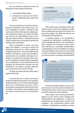 Maria da Graça Fernandes Branco
Unisa | Educação a Distância | www.unisa.br
8
Em uma análise da situação do ensino da
Matemática, há dois aspectos essenciais:
1.	 a concepção de Matemática;
2.	 o desgosto por essa área do conheci-
mento, manifestado pela maioria dos
alunos.
Você, que pretende ser um(a) futuro(a) pro-
fissional da educação, deve lembrar que a pri-
meira abordagem considera a disciplina como
uma área do conhecimento pronta, acabada, per-
feita, pertencente apenas ao mundo das ideias,
cuja estrutura de sistematização serve de mo-
delo para outras ciências. A consequência dessa
visão em sala de aula é a imposição autoritária do
conhecimento matemático.
Outra consequência e, talvez, a de resul-
tados mais nefastos, é a de que o sucesso em
Matemática representa um critério avaliador da
inteligência dos alunos. A essa concepção da Ma-
temática contrapõe-se aquela que considera o
conhecimento em constante construção. Os in-
divíduos, no processo de interação social com o
mundo, reelaboram, complementam, complexifi-
cam e sistematizam os seus conhecimentos. Essa
aquisição de conhecimentos permite que eles
transformem suas ações e, portanto, alterarem
suas interações com esse mesmo mundo.
Portanto, querido(a) aluno(a), reflita sobre a
seguinte afirmação:
A sala de aula não é o ponto de encontro
de alunos totalmente ignorantes com o professor
totalmente sábio, e sim um local onde interagem
alunos com conhecimentos do senso comum,
que almejam a aquisição de conhecimentos siste-
matizados e um professor cuja competência está
em mediar o acesso do aluno a tais conhecimen-
tos.
O que é a Matemática?
“A matemática diz respeito a relações – relações
entre números, eventos, objetos, sistemas e ciclos;
também diz respeito, é óbvio, a cálculos; e, ainda,
a descobrir coisas de forma organizada.”(MAcDO-
NALD, 2009, p. 12).
CuriosidadeCuriosidade
Desse modo, não se considera o aluno que
chega às séries iniciais como totalmente analfa-
beto em Matemática, pois ele já“lê”números nos
preços dos objetos, nas idades das pessoas, em
quantidades de brinquedos etc.
O segundo aspecto a ser considerado é
o desgosto por Matemática, manifestado pela
maioria absoluta dos alunos. E não seria difícil su-
por o contrário. Em um ensino no qual é neces-
sário submeter-se à autoridade da Matemática,
a aprendizagem torna-se privilégio das cabeças
“mais bem dotadas”, sem se levar em conta todas
as vivências anteriores relativas à quantificação, já
que não se encaixam na perfeição da Matemática.
Portanto, querido(a) aluno(a), o que se pro-
põe aqui é que o seu futuro aluno incorpore o co-
nhecimento do senso comum como um aspecto
parcial das noções que está estudando.
Cabe, então, a você, futuro(a) professor(a),
propor aos seus futuros alunos situações pro-
blematizadoras; elas propiciarão a vivência de
experiências que complementam e tornam mais
complexo o seu conhecimento anterior sobre
conceitos e propriedades envolvidos nos temas
AtençãoAtenção
A consequência mais desastrosa de tal fato tal-
vez seja a total passividade com que os alunos se
colocam perante qualquer aula, esperando que o
professor lhes“explique”o que devem compreen-
der e lhes diga“como”fazer.
Se o professor, durante sua formação, não viven-
ciar a experiência de sentir-se capaz de entender
Matemática e de construir algum conhecimento
matemático, dificilmente aceitará tal capacidade
em seus alunos. Você já havia pensado isso?
 