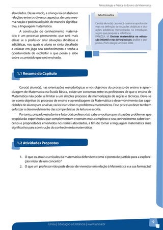 Metodologia e Prática do Ensino da Matemática
Unisa | Educação a Distância | www.unisa.br
9
abordados. Desse modo, a criança irá estabelecer
relações entre os diversos aspectos de uma mes-
ma noção e poderá adquirir, de maneira significa-
tiva, a linguagem matemática.
A construção do conhecimento matemá-
tico é um processo permanente, que será mais
eficaz se o professor criar situações didáticas e
adidáticas, nas quais o aluno se sinta desafiado
a colocar em jogo seu conhecimento e tenha a
oportunidade de explicitar o que pensa e sabe
sobre o conteúdo que será ensinado.
Caro(a) aluno(a), caso você queira se aprofundar
mais na definição de situações didáticas e situ-
ações adidáticas mencionadas na introdução,
sugiro que pesquise a referência:
PANIZZA, M. Ensinar matemática na educa-
ção infantil e nas séries iniciais: análise e pro-
postas. Porto Alegre: Artmed, 2006.
MultimídiaMultimídia
Caro(a) aluno(a), nas orientações metodológicas e nos objetivos do processo de ensino e apren-
dizagem de Matemática na Escola Básica, existe um consenso entre os professores de que o ensino de
Matemática não pode se limitar a um simples processo de memorização de regras e técnicas. Deve-se
ter como objetivo do processo de ensino e aprendizagem da Matemática o desenvolvimento das capa-
cidades do aluno para analisar, raciocinar sobre os problemas matemáticos. Esse processo deve também
enfatizar o desenvolvimento das competências de leitura e escrita.
Portanto, prezado estudante e futuro(a) professor(a), cabe a você propor situações problemas que
propiciarão experiências que complementam e tornam mais complexo o seu conhecimento sobre con-
ceitos e propriedades envolvidos nos temas abordados, a fim de tornar a linguagem matemática mais
significativa para construção do conhecimento matemático.
1.1 Resumo do Capítulo
1.2 Atividades Propostas
1.	 O que os atuais currículos da matemática defendem como o ponto de partida para a explora-
ção inicial de um conceito?
2.	 O que um professor não pode deixar de vivenciar em relação à Matemática e a sua formação?
 