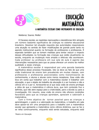 13
EDUCAÇÃOEDUCAÇÃOEDUCAÇÃOEDUCAÇÃOEDUCAÇÃO
MATEMÁTICAMATEMÁTICAMATEMÁTICAMATEMÁTICAMATEMÁTICA
Secretaria de Estado da Educação do Paraná / Departamento de Ensino Fundamental
A MATEMÁTICA ESCOLAR COMO INSTRUMENTO DE EDUCAÇÃOA MATEMÁTICA ESCOLAR COMO INSTRUMENTO DE EDUCAÇÃOA MATEMÁTICA ESCOLAR COMO INSTRUMENTO DE EDUCAÇÃOA MATEMÁTICA ESCOLAR COMO INSTRUMENTO DE EDUCAÇÃOA MATEMÁTICA ESCOLAR COMO INSTRUMENTO DE EDUCAÇÃO
Walderez Soares Melão1
O fracasso escolar, as repetidas reprovações e desistências têm atingido
um número bastante significativo de crianças no sistema educacional
brasileiro. Resolver tal situação requisita das autoridades responsáveis
uma atuação no sentido de fazer modificações de grande porte tanto no
aparato institucional quanto na formação de professores e professoras. É
esperado também que se tomem medidas para tentar reduzir o impacto
dessas dificuldades na formação das crianças que estão atualmente na
escola, enquanto as mudanças mais amplas e efetivas não acontecem.
Cada professor ou professora em sua sala de aula é agente das
intervenções necessárias para que se possa oferecer um ensino de melhor
qualidade a essas crianças.
A matemática escolar é responsável por uma parcela bastante
significativa desse processo fracassado. Isto se deve ao fato de que uma
visão tradicional de ensino tem prevalecido em muitas classes, com
professores e professoras posicionados como transmissores de
conhecimento, e alunos e alunas como meros receptores. Essa visão não
leva em conta que trabalhar com a matemática escolar é trabalhar com
educação, e que o objeto de trabalho da educação é o ser humano e não a
ciência em si e por si. Acrescente-se aí que essa visão de ensino privilegia
a idéia de que a matemática é ciência dura, que tem conteúdo fixo e
definido, que não abre espaço para a criatividade, para a dúvida ou para a
investigação. Em resumo, essa visão do ensino não oferece condições
favoráveis para que as crianças aprendam, apreciem e valorizem a
matemática.
Com o firme objetivo de tornar possível para as crianças a
aprendizagem, o gosto e a valorização da matemática, o trabalho em sala
deve apoiar-se em uma perspectiva para o trabalho com a matemática
escolar que apresente a matemática como ciência dinâmica, que se faz e
se refaz continuamente, enquanto está sendo estudada, enquanto está
1
Mestre em Educação
 