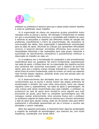15
Secretaria de Estado da Educação do Paraná / Departamento de Ensino Fundamental
professor ou professora é decisivo para que a classe aceite resolver desafios
e sinta-se gratificada nesse trabalho.
4) A organização da classe em pequenos grupos possibilita maior
interação entre os alunos e alunas. Tal interação é fundamental na medida
em que a proximidade física promove a curiosidade pelo trabalho do outro
e estimula as discussões a respeito dos diferentes modos de solução dos
problemas, possibilitando o treino da argumentação, tão necessária na
comunicação das idéias. Esta organização é especialmente recomendada
para as salas de apoio. Reunindo as crianças que apresentam dificuldades
comuns, é possível planejar atividades diferentes para grupos com
necessidades diferentes e dar explicações para cada grupo, reduzindo a
quantidade de atendimentos necessários e possibilitando melhorar a
observação do trabalho de cada um.
5) A exigência com a formalização do vocabulário e dos procedimentos
matemáticos deve ser gradativa. No ensino fundamental, especialmente
nas salas de apoio, a ênfase deve ser na organização dos registros escritos
e/ou pictóricos dos raciocínios executados, com o objetivo de torná-los
claros, para que a própria criança consiga entendê-los e explicá-los. Nas
séries finais do ensino fundamental, pode-se investir um tanto nos aspectos
mais formais desses registros, deixando ainda uma boa parcela para ser
efetivada no ensino médio.
6) O desenvolvimento das atividades deve ser feito com ênfase nos
conhecimentos que os alunos e alunas trazem das etapas anteriores de
escolarização e também das suas vidas extra-escola, tanto nas classes
regulares como e, especialmente, nas salas de apoio à aprendizagem. Se
uma criança está sendo encaminhada para esse trabalho, o professor ou
professora da sala de apoio deve recebê-la como alguém que está
precisando de ajuda, para fazer ou completar aprendizagens que não
conseguiu realizar anteriormente. Uma conversa franca com o professor
ou professora regente de classe sobre os motivos que o fizeram recomendar
a sala de apoio para aquela criança, pode ser de grande valia para definir
exatamente a dificuldade apresentada por ela e orientar a escolha das
atividades a serem realizadas.
Além dos aspectos pontuados, é importante fazer algumas ponderações
a respeito da avaliação da aprendizagem, que costuma ser, com muita
freqüência, considerada uma tarefa difícil.
 