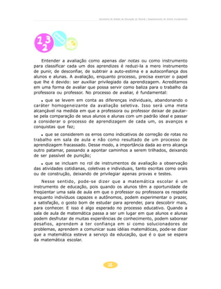 16
Secretaria de Estado da Educação do Paraná / Departamento de Ensino Fundamental
Entender a avaliação como apenas dar notas ou como instrumento
para classificar cada um dos aprendizes é reduzi-la a mero instrumento
de punir, de desconfiar, de subtrair a auto-estima e a autoconfiança dos
alunos e alunas. A avaliação, enquanto processo, precisa exercer o papel
que lhe é devido: ser auxiliar privilegiado da aprendizagem. Acreditamos
em uma forma de avaliar que possa servir como baliza para o trabalho da
professora ou professor. No processo de avaliar, é fundamental:
que se levem em conta as diferenças individuais, abandonando o
caráter homogeneizante da avaliação seletiva. Isso será uma meta
alcançável na medida em que a professora ou professor deixar de pautar-
se pela comparação de seus alunos e alunas com um padrão ideal e passar
a considerar o processo de aprendizagem de cada um, os avanços e
conquistas que faz;
que se considerem os erros como indicativos de correção de rotas no
trabalho em sala de aula e não como resultado de um processo de
aprendizagem fracassado. Desse modo, a importância dada ao erro alcança
outro patamar, passando a apontar caminhos a serem trilhados, deixando
de ser passível de punição;
que se incluam no rol de instrumentos de avaliação a observação
das atividades cotidianas, coletivas e individuais, tanto escritas como orais
ou de construção, deixando de privilegiar apenas provas e testes.
Nesse sentido, pode-se dizer que a matemática escolar é um
instrumento de educação, pois quando os alunos têm a oportunidade de
freqüentar uma sala de aula em que o professor ou professora os respeita
enquanto indivíduos capazes e autônomos, podem experimentar o prazer,
a satisfação, o gosto bom de estudar para aprender, para descobrir mais,
para conhecer. E isso é algo esperado no processo educativo. Quando a
sala de aula de matemática passa a ser um lugar em que alunos e alunas
podem desfrutar de muitas experiências de conhecimento, podem saborear
desafios, aprendem a ter confiança em si como solucionadores de
problemas, aprendem a comunicar suas idéias matemáticas, pode-se dizer
que a matemática esteve a serviço da educação, que é o que se espera
da matemática escolar.
 