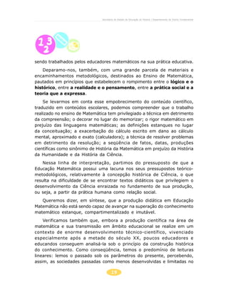 19
Secretaria de Estado da Educação do Paraná / Departamento de Ensino Fundamental
sendo trabalhados pelos educadores matemáticos na sua prática educativa.
Deparamo-nos, também, com uma grande parcela de materiais e
encaminhamentos metodológicos, destinados ao Ensino de Matemática,
pautados em princípios que estabelecem o rompimento entre o lógico e o
histórico, entre a realidade e o pensamento, entre a prática social e a
teoria que a expressa.
Se levarmos em conta esse empobrecimento do conteúdo científico,
traduzido em conteúdos escolares, podemos compreender que o trabalho
realizado no ensino de Matemática tem privilegiado a técnica em detrimento
da compreensão; o decorar no lugar do memorizar; o rigor matemático em
prejuízo das linguagens matemáticas; as definições estanques no lugar
da conceituação; a exacerbação do cálculo escrito em dano ao cálculo
mental, aproximado e exato (calculadora); a técnica de resolver problemas
em detrimento da resolução; a seqüência de fatos, datas, produções
científicas como sinônimo de História da Matemática em prejuízo da História
da Humanidade e da História da Ciência.
Nessa linha de interpretação, partimos do pressuposto de que a
Educação Matemática possui uma lacuna nos seus pressupostos teórico-
metodológicos, relativamente à concepção histórica de Ciência, o que
resulta na dificuldade de se encontrar textos didáticos que privilegiem o
desenvolvimento da Ciência enraizada no fundamento de sua produção,
ou seja, a partir da prática humana como relação social.
Queremos dizer, em síntese, que a produção didática em Educação
Matemática não está sendo capaz de avançar na superação do conhecimento
matemático estanque, compartimentalizado e imutável.
Verificamos também que, embora a produção científica na área de
matemática e sua transmissão em âmbito educacional se realize em um
contexto de enorme desenvolvimento técnico-científico, vivenciado
especialmente após a metade do século XX, poucos educadores e
educandos conseguem analisá-la sob o princípio da construção histórica
do conhecimento. Como conseqüência, temos o predomínio de leituras
lineares: lemos o passado sob os parâmetros do presente, percebendo,
assim, as sociedades passadas como menos desenvolvidas e limitadas no
 