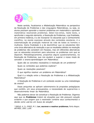 21
Secretaria de Estado da Educação do Paraná / Departamento de Ensino Fundamental
Neste sentido, focalizamos a Alfabetização Matemática na perspectiva
da Resolução de Problemas e das Linguagens Matemáticas, ou seja, os
alunos precisam aprender a resolver problemas em matemática e aprender
matemática resolvendo problemas. Deter-nos-emos, neste texto, a
aprofundar o segundo elemento, a Resolução de Problemas, cuja finalidade,
em primeira instância, é a de incorporar no educando que o conhecimento
científico, na escola expresso através dos conteúdos escolares, é a
sistematização da produção material da vida de todos os homens e
mulheres. Outra finalidade é a de desmitificar que os estudantes têm
uma única alternativa de resolução e que os resultados obtidos na resolução
de problemas não consistem em fracasso, mas em diferentes alternativas
que os educandos encontram para solucionar os problemas com que se
deparam. Metodologicamente, propomos alguns questionamentos, na
Resolução de Problemas, que nos ajudam a superar o nosso modo de
conceber o ensino-aprendizagem em Matemática:
Quais são os conceitos necessários à resolução de um problema?
Quais os conteúdos que podemos explorar?
Quais as resoluções possíveis?
O que significa resolver um problema em Matemática?
Qual é a relação entre a Resolução de Problemas e a Alfabetização
Matemática?
A Resolução de Problemas é um conteúdo escolar ou uma metodologia
de ensino?
Essas perguntas se aplicam sobremaneira às propostas pedagógicas
que contêm, em seus pressupostos, a necessidade de superarmos o
desenvolvimento linear da Matemática.
Não podemos deixar de conceituar a Resolução de Problemas. Digamos
aqui que os Problemas tratam de situações que não possuem solução
evidente e que exigem que o resolvedor combine seus conhecimentos e
decida como usá-los em busca da solução4
.
4
SMOLE, K. S., DINIZ, M. I. Ler, escrever e resolver problemas. Porto Alegre:
ARTMED, 2001. p.89.
 