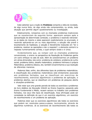 22
Secretaria de Estado da Educação do Paraná / Departamento de Ensino Fundamental
Cabe salientar que a noção de Problema comporta a idéia de novidade,
de algo nunca feito, de algo ainda não compreendido, ou ainda, toda
situação que permite algum questionamento ou investigação.
Didaticamente, rompemos com os chamados problemas tradicionais
que se caracterizam da seguinte forma: aparecem sempre após a
apresentação de determinado conteúdo; o problema é resolvido retirando-
se os dados do mesmo e estes aparecem explicitamente no enunciado; é
resolvido aplicando-se um ou mais algoritmos; a solução não prevê o
levantamento de hipóteses; a solução é literalmente traduzida em “ler o
problema, resolver as operações e dar a resposta”; o elemento central é a
resposta numericamente correta, a qual sempre existe e é única.
Evidentemente que, ao romper com os chamados problemas
convencionais, o ensino na perspectiva da Resolução de Problemas ganha
um outro enfoque na sala de aula. Além de caracterizarmos um problema
em várias dimensões, tais como: problema do cotidiano; problema de cunho
social; problema lúdico; desafio matemático; problema intrínseco à própria
Matemática; problema clássico, etc; também encaminhamos a sua resolução
de diferentes maneiras.
Podemos falar, enfim, dos diferentes tipos de problemas matemáticos.
A classificação dos problemas matemáticos está diretamente associada
aos problemas fechados, que se classificam em exercícios de
reconhecimento, exercícios algorítmicos e problemas de aplicação, e
problemas abertos, que se classificam em problemas de pesquisa aberta
e situações-problemas.
Vale notar que uma grande parcela de todos os exercícios e problemas
do livro didático da Educação Infantil ao Ensino Superior, passando pelo
Ensino Fundamental e Médio, recaem sempre no trabalho com problemas
fechados, nos seus três tipos de classificação. Essa afirmação pode ser
constatada na definição do que é um exercício algorítmico, um exercício
de reconhecimento e um problema de aplicação.
Podemos dizer que os exercícios algorítmicos são todos os exercícios
que podem ser resolvidos passo-a-passo, tecnicamente, através de
algoritmos numéricos. Já os exercícios de reconhecimento são todos os
 
