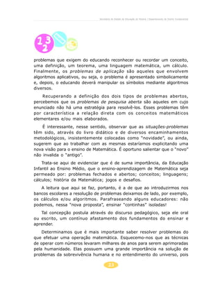 23
Secretaria de Estado da Educação do Paraná / Departamento de Ensino Fundamental
problemas que exigem do educando reconhecer ou recordar um conceito,
uma definição, um teorema, uma linguagem matemática, um cálculo.
Finalmente, os problemas de aplicação são aqueles que envolvem
algoritmos aplicativos, ou seja, o problema é apresentado simbolicamente
e, depois, o educando deverá manipular os símbolos mediante algoritmos
diversos.
Recuperando a definição dos dois tipos de problemas abertos,
percebemos que os problemas de pesquisa aberta são aqueles em cujo
enunciado não há uma estratégia para resolvê-los. Esses problemas têm
por característica a relação direta com os conceitos matemáticos
elementares e/ou mais elaborados.
É interessante, nesse sentido, observar que as situações-problemas
têm sido, através do livro didático e de diversos encaminhamentos
metodológicos, insistentemente colocadas como “novidade”, ou ainda,
sugerem que ao trabalhar com as mesmas estaríamos explicitando uma
nova visão para o ensino de Matemática. É oportuno salientar que o “novo”
não invalida o “antigo”.
Trata-se aqui de evidenciar que é de suma importância, da Educação
Infantil ao Ensino Médio, que o ensino-aprendizagem de Matemática seja
permeado por: problemas fechados e abertos; conceitos; linguagens;
cálculos; história da Matemática; jogos e desafios.
A leitura que aqui se faz, portanto, é a de que ao introduzirmos nos
bancos escolares a resolução de problemas deixamos de lado, por exemplo,
os cálculos e/ou algoritmos. Parafraseando alguns educadores: não
podemos, nessa “nova proposta”, ensinar “continhas” isoladas!
Tal concepção postula através do discurso pedagógico, seja ele oral
ou escrito, um contínuo afastamento dos fundamentos do ensinar e
aprender.
Determinamos que é mais importante saber resolver problemas do
que efetuar uma operação matemática. Esquecemo-nos que as técnicas
de operar com números levaram milhares de anos para serem aprimoradas
pela humanidade. Elas possuem uma grande importância na solução de
problemas da sobrevivência humana e no entendimento do universo, pois
 
