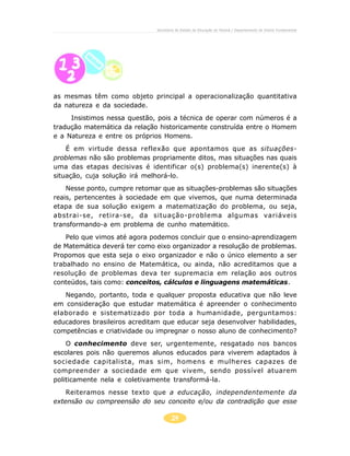 24
Secretaria de Estado da Educação do Paraná / Departamento de Ensino Fundamental
as mesmas têm como objeto principal a operacionalização quantitativa
da natureza e da sociedade.
Insistimos nessa questão, pois a técnica de operar com números é a
tradução matemática da relação historicamente construída entre o Homem
e a Natureza e entre os próprios Homens.
É em virtude dessa reflexão que apontamos que as situações-
problemas não são problemas propriamente ditos, mas situações nas quais
uma das etapas decisivas é identificar o(s) problema(s) inerente(s) à
situação, cuja solução irá melhorá-lo.
Nesse ponto, cumpre retomar que as situações-problemas são situações
reais, pertencentes à sociedade em que vivemos, que numa determinada
etapa de sua solução exigem a matematização do problema, ou seja,
abstrai-se, retira-se, da situação-problema algumas variáveis
transformando-a em problema de cunho matemático.
Pelo que vimos até agora podemos concluir que o ensino-aprendizagem
de Matemática deverá ter como eixo organizador a resolução de problemas.
Propomos que esta seja o eixo organizador e não o único elemento a ser
trabalhado no ensino de Matemática, ou ainda, não acreditamos que a
resolução de problemas deva ter supremacia em relação aos outros
conteúdos, tais como: conceitos, cálculos e linguagens matemáticas.
Negando, portanto, toda e qualquer proposta educativa que não leve
em consideração que estudar matemática é apreender o conhecimento
elaborado e sistematizado por toda a humanidade, perguntamos:
educadores brasileiros acreditam que educar seja desenvolver habilidades,
competências e criatividade ou impregnar o nosso aluno de conhecimento?
O conhecimento deve ser, urgentemente, resgatado nos bancos
escolares pois não queremos alunos educados para viverem adaptados à
sociedade capitalista, mas sim, homens e mulheres capazes de
compreender a sociedade em que vivem, sendo possível atuarem
politicamente nela e coletivamente transformá-la.
Reiteramos nesse texto que a educação, independentemente da
extensão ou compreensão do seu conceito e/ou da contradição que esse
 