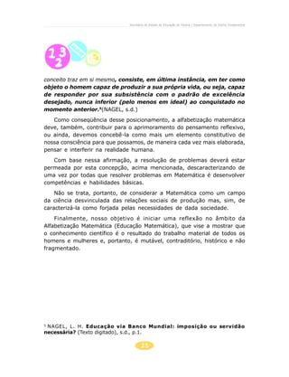 25
Secretaria de Estado da Educação do Paraná / Departamento de Ensino Fundamental
conceito traz em si mesmo, consiste, em última instância, em ter como
objeto o homem capaz de produzir a sua própria vida, ou seja, capaz
de responder por sua subsistência com o padrão de excelência
desejado, nunca inferior (pelo menos em ideal) ao conquistado no
momento anterior.5
(NAGEL, s.d.)
Como conseqüência desse posicionamento, a alfabetização matemática
deve, também, contribuir para o aprimoramento do pensamento reflexivo,
ou ainda, devemos concebê-la como mais um elemento constitutivo de
nossa consciência para que possamos, de maneira cada vez mais elaborada,
pensar e interferir na realidade humana.
Com base nessa afirmação, a resolução de problemas deverá estar
permeada por esta concepção, acima mencionada, descaracterizando de
uma vez por todas que resolver problemas em Matemática é desenvolver
competências e habilidades básicas.
Não se trata, portanto, de considerar a Matemática como um campo
da ciência desvinculada das relações sociais de produção mas, sim, de
caracterizá-la como forjada pelas necessidades de dada sociedade.
Finalmente, nosso objetivo é iniciar uma reflexão no âmbito da
Alfabetização Matemática (Educação Matemática), que vise a mostrar que
o conhecimento científico é o resultado do trabalho material de todos os
homens e mulheres e, portanto, é mutável, contraditório, histórico e não
fragmentado.
5
NAGEL, L. H. Educação via Banco Mundial: imposição ou servidão
necessária? (Texto digitado), s.d., p.1.
 