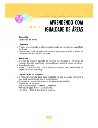 26
Secretaria de Estado da Educação do Paraná / Departamento de Ensino Fundamental
APRENDENDO COMAPRENDENDO COMAPRENDENDO COMAPRENDENDO COMAPRENDENDO COM
IGUALDADE DE ÁREASIGUALDADE DE ÁREASIGUALDADE DE ÁREASIGUALDADE DE ÁREASIGUALDADE DE ÁREAS
Conteúdo
Igualdade de áreas.
Objetivos
Propor uma situação-problema relacionada ao conceito de igualdade
de áreas.
Oportunizar uma situação de aprendizagem que auxilie o aluno na
compreensão do conceito de área.
Recursos
6 caixas de material dourado de madeira ou 60 placas e 160 barras de
material dourado planificado (construído com papel cartão ou cartolina).
Aparelho de som.
Mídia (CD ou fita K7) com a música escolhida (ver sugestões na
organização do trabalho).
Organização do trabalho
O material dourado deve estar disposto na sala de aula, conforme o
que está especificado nos procedimentos.
Providenciar uma música para a introdução do trabalho.
Sugestões de músicas:
175 Nada Especial – Gabriel O Pensador.
Admirável Gado Novo – Zé Ramalho.
Meu País – Zezé di Camargo e Luciano.
 