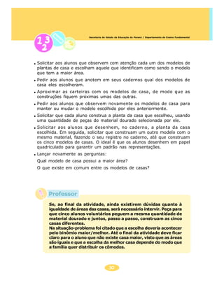 30
Secretaria de Estado da Educação do Paraná / Departamento de Ensino Fundamental
Professor
Solicitar aos alunos que observem com atenção cada um dos modelos de
plantas de casa e escolham aquele que identificam como sendo o modelo
que tem a maior área.
Pedir aos alunos que anotem em seus cadernos qual dos modelos de
casa eles escolheram.
Aproximar as carteiras com os modelos de casa, de modo que as
construções fiquem próximas umas das outras.
Pedir aos alunos que observem novamente os modelos de casa para
manter ou mudar o modelo escolhido por eles anteriormente.
Solicitar que cada aluno construa a planta da casa que escolheu, usando
uma quantidade de peças do material dourado selecionada por ele.
Solicitar aos alunos que desenhem, no caderno, a planta da casa
escolhida. Em seguida, solicitar que construam um outro modelo com o
mesmo material, fazendo o seu registro no caderno, até que construam
os cinco modelos de casas. O ideal é que os alunos desenhem em papel
quadriculado para garantir um padrão nas representações.
Lançar novamente as perguntas:
Qual modelo de casa possui a maior área?
O que existe em comum entre os modelos de casas?
Se, ao final da atividade, ainda existirem dúvidas quanto à
igualdade de áreas das casas, será necessário intervir. Peça para
que cinco alunos voluntários peguem a mesma quantidade de
material dourado e juntos, passo a passo, construam as cinco
casas diferentes.
Na situação-problema foi citado que a escolha deveria acontecer
pelo binômio maior/melhor. Até o final da atividade deve ficar
claro para o aluno que não existe casa maior, visto que as áreas
são iguais e que a escolha da melhor casa depende do modo que
a família quer distribuir os cômodos.
 