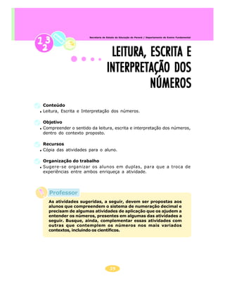 39
Secretaria de Estado da Educação do Paraná / Departamento de Ensino Fundamental
Professor
LEITURA, ESCRITA ELEITURA, ESCRITA ELEITURA, ESCRITA ELEITURA, ESCRITA ELEITURA, ESCRITA E
INTERPRETAÇÃO DOSINTERPRETAÇÃO DOSINTERPRETAÇÃO DOSINTERPRETAÇÃO DOSINTERPRETAÇÃO DOS
NÚMEROSNÚMEROSNÚMEROSNÚMEROSNÚMEROS
Conteúdo
Leitura, Escrita e Interpretação dos números.
Objetivo
Compreender o sentido da leitura, escrita e interpretação dos números,
dentro do contexto proposto.
Recursos
Cópia das atividades para o aluno.
Organização do trabalho
Sugere-se organizar os alunos em duplas, para que a troca de
experiências entre ambos enriqueça a atividade.
As atividades sugeridas, a seguir, devem ser propostas aos
alunos que compreendem o sistema de numeração decimal e
precisam de algumas atividades de aplicação que os ajudem a
entender os números, presentes em algumas das atividades a
seguir. Busque, ainda, complementar essas atividades com
outras que contemplem os números nos mais variados
contextos, incluindo os científicos.
 