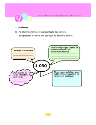 40
Secretaria de Estado da Educação do Paraná / Departamento de Ensino Fundamental
Escreva por extenso:
Faça decomposição usando as
ordens do Sistema de
Numeração Decimal:
Represente em
valor monetário
(em real):
Elabore duas adições e duas
subtrações que resultem no
número em destaque:
1 090
01. As diferentes formas de representação dos números.
a)Represente o número em destaque de diferentes formas:
Atividades
 