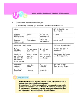 41
Secretaria de Estado da Educação do Paraná / Departamento de Ensino Fundamental
Professor
02. Os números na nossa identificação.
a)Informe os números que ajudam a construir sua identidade.
Nome:
Data de
nascimento:
Peso de
nascimento:
Nome do responsável:
N.º do
calçado:
Distância
aproximada
do local de
residência
até a escola:
N.º do Registro de
Nascimento:
Cidade:
Altura atual:
Idade do responsável:
Número do local de
residência:
Quantidade de horas
que dorme por dia:
Quantos colegas
você tem na escola?
Idade:
Peso atual:
N.º da roupa
que usa:
Tempo gasto
para ir à
escola:
Você tem
tios?
Quantos?
Horário do
nascimento:
Altura de
nascimento:
N.º tel. de
contato:
Tempo gasto
com as tarefas
escolares:
Você tem
primos?
Quantos?
Você tem
irmãos?
Quantos?
Esta atividade visa a propiciar ao aluno reflexões sobre a
importância dos números em sua vida.
O importante é refletir com os alunos como os números estão
presentes em nossas ações diárias. Além disso, reforçar que
a matemática é uma ciência que foi construída pela humanidade
de acordo com as necessidades de cada época.
 