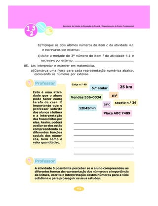45
Secretaria de Estado da Educação do Paraná / Departamento de Ensino Fundamental
Professor
Professor
b)Triplique os dois últimos números do item c da atividade 4.1
e escreva-os por extenso: _____________________________
c) Ache a metade do 3º número do item f da atividade 4.1 e
escreva-o por extenso: _________________________________
05. Ler, interpretar e escrever em matemática.
a)Construa uma frase para cada representação numérica abaixo,
escrevendo os números por extenso.
Calça n.° 40
5.° andar 25 km
Vendas 556-0034 m2
12h45min
28°C
Placa ABC 7489
sapato n.° 36
Esta é uma ativi-
dade que o aluno
pode fazer como
tarefa de casa. É
importante que o
professor solicite
dos alunos a leitura
e a interpretação
das frases feitas por
eles. Assim, poderá
avaliar se eles estão
compreendendo as
diferentes funções
sociais dos núme-
ros, bem como o
valor quantitativo.
A atividade 5 possibilita perceber se o aluno compreendeu as
diferentes formas de representação dos números e a importância
da leitura, escrita e interpretação destes números para a vida
cotidiana e para prosseguir os seus estudos.
 