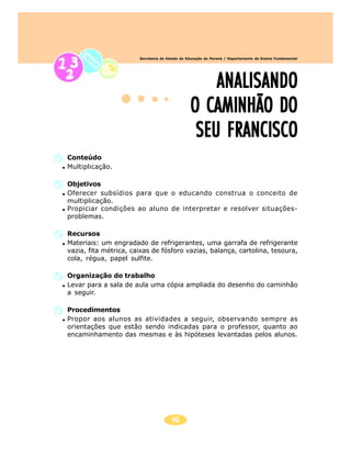 46
Secretaria de Estado da Educação do Paraná / Departamento de Ensino Fundamental
ANALISANDOANALISANDOANALISANDOANALISANDOANALISANDO
O CAMINHÃO DOO CAMINHÃO DOO CAMINHÃO DOO CAMINHÃO DOO CAMINHÃO DO
SEU FRANCISCOSEU FRANCISCOSEU FRANCISCOSEU FRANCISCOSEU FRANCISCO
Conteúdo
Multiplicação.
Objetivos
Oferecer subsídios para que o educando construa o conceito de
multiplicação.
Propiciar condições ao aluno de interpretar e resolver situações-
problemas.
Recursos
Materiais: um engradado de refrigerantes, uma garrafa de refrigerante
vazia, fita métrica, caixas de fósforo vazias, balança, cartolina, tesoura,
cola, régua, papel sulfite.
Organização do trabalho
Levar para a sala de aula uma cópia ampliada do desenho do caminhão
a seguir.
Procedimentos
Propor aos alunos as atividades a seguir, observando sempre as
orientações que estão sendo indicadas para o professor, quanto ao
encaminhamento das mesmas e às hipóteses levantadas pelos alunos.
 