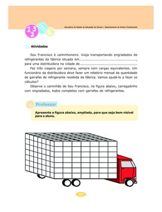 47
Secretaria de Estado da Educação do Paraná / Departamento de Ensino Fundamental
Professor
Atividades
Seu Francisco é caminhoneiro. Viaja transportando engradados de
refrigerantes da fábrica situada em.....................................................,
para uma distribuidora na cidade de......................................................
Faz três viagens por semana, sempre com cargas equivalentes. Um
funcionário da distribuidora deve fazer um relatório mensal da quantidade
de garrafas de refrigerante recebida da fábrica. Vamos ajudá-lo a fazer os
cálculos?
Observe o caminhão de Seu Francisco, na figura abaixo, carregadinho
com engradados, todos completos com garrafas de refrigerantes.
Apresente a figura abaixo, ampliada, para que seja bem visível
para o aluno.
 