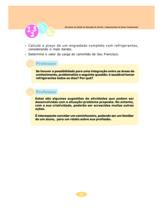 52
Secretaria de Estado da Educação do Paraná / Departamento de Ensino Fundamental
- Calcule o preço de um engradado completo com refrigerantes,
considerando o mais barato.
- Determine o valor da carga do caminhão de Seu Francisco.
Se houver a possibilidade para uma integração entre as áreas do
conhecimento, problematize a seguinte questão: é saudável tomar
refrigerantes todos os dias? Por quê?
Estas são algumas sugestões de atividades que podem ser
desenvolvidas com a situação-problema proposta. No entanto,
com a sua criatividade, poderão ser acrescidas muitas outras
ações.
É interessante convidar um caminhoneiro, podendo ser um familiar
de um aluno, para um relato sobre sua profissão.
Professor
Professor
 