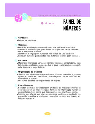 54
Secretaria de Estado da Educação do Paraná / Departamento de Ensino Fundamental
PAINEL DEPAINEL DEPAINEL DEPAINEL DEPAINEL DE
NÚMEROSNÚMEROSNÚMEROSNÚMEROSNÚMEROS
Conteúdo
Leitura de números.
Objetivos
Perceber a linguagem matemática em sua função de comunicar.
Identificar números que quantificam ou organizam dados pessoais.
Ler e interpretar números.
Identificar a linguagem numérica nos textos de uso cotidiano.
Escrever números pesquisados nos materiais escritos (por extenso).
Recursos
Materiais impressos variados (jornais, revistas, embalagens, lista
telefônica, catálogos, contas de luz e água , calendários e outros),
cola, tesoura e papel bobina.
Organização do trabalho
Solicitar aos alunos que tragam de casa diversos materiais impressos
(jornais, revistas, panfletos, embalagens, listas telefônicas,
calendários e outros).
Os alunos deverão ser organizados em duplas.
Procedimentos
Solicitar às duplas que localizem em todos os materiais impressos
que trouxeram as mais variadas formas de informação numérica
apresentadas, bem como que destaquem o seu significado social.
Solicitar aos alunos que leiam os números, conforme o contexto em
que estão inseridos, e registrem como eles pensam que devem ser
lidos os números.
 