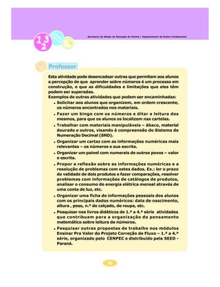 56
Secretaria de Estado da Educação do Paraná / Departamento de Ensino Fundamental
Esta atividade pode desencadear outras que permitam aos alunos
a percepção de que aprender sobre números é um processo em
construção, e que as dificuldades e limitações que eles têm
podem ser superadas.
Exemplos de outras atividades que podem ser encaminhadas:
Solicitar aos alunos que organizem, em ordem crescente,
os números encontrados nos materiais.
Fazer um bingo com os números e ditar a leitura dos
mesmos, para que os alunos os localizem nas cartelas.
Trabalhar com materiais manipuláveis – ábaco, material
dourado e outros, visando à compreensão do Sistema de
Numeração Decimal (SND).
Organizar um cartaz com as informações numéricas mais
relevantes – os números e sua escrita.
Organizar um painel com numerais de outros povos – valor
e escrita.
Propor a reflexão sobre as informações numéricas e a
resolução de problemas com estes dados. Ex.: ler o prazo
de validade de dois produtos e fazer comparações, resolver
problemas com informações de catálogos de produtos,
analisar o consumo de energia elétrica mensal através de
uma conta de luz, etc.
Organizar uma ficha de informações pessoais dos alunos
com os principais dados numéricos: data de nascimento,
altura , peso, n.º de calçado, de roupa, etc.
Pesquisar nos livros didáticos de 1.ª a 4.ª série atividades
que contribuam para a organização do pensamento
matemático sobre leitura de números.
Pesquisar outras propostas de trabalho nos módulos
Ensinar Pra Valer do Projeto Correção de Fluxo – 1.ª a 4.ª
série, organizado pelo CENPEC e distribuído pela SEED -
Paraná.
Professor
 