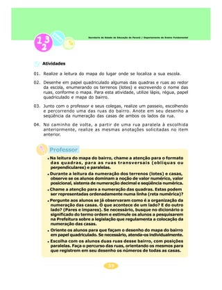 59
Secretaria de Estado da Educação do Paraná / Departamento de Ensino Fundamental
Atividades
01. Realize a leitura do mapa do lugar onde se localiza a sua escola.
02. Desenhe em papel quadriculado algumas das quadras e ruas ao redor
da escola, enumerando os terrenos (lotes) e escrevendo o nome das
ruas, conforme o mapa. Para esta atividade, utilize lápis, régua, papel
quadriculado e mapa do bairro.
03. Junto com o professor e seus colegas, realize um passeio, escolhendo
e percorrendo uma das ruas do bairro. Anote em seu desenho a
seqüência da numeração das casas de ambos os lados da rua.
04. No caminho de volta, a partir de uma rua paralela à escolhida
anteriormente, realize as mesmas anotações solicitadas no item
anterior.
Na leitura do mapa do bairro, chame a atenção para o formato
das quadras, para as ruas transversais (oblíquas ou
perpendiculares) e paralelas.
Durante a leitura da numeração dos terrenos (lotes) e casas,
observe se os alunos dominam a noção de valor numérico, valor
posicional, sistema de numeração decimal e seqüência numérica.
Chame a atenção para a numeração das quadras. Estas podem
ser representadas ordenadamente numa linha (reta numérica)?
Pergunte aos alunos se já observaram como é a organização da
numeração das casas. O que acontece de um lado? E do outro
lado? (Pares e ímpares). Se necessário, busque no dicionário o
significado do termo ordem e estimule os alunos a pesquisarem
na Prefeitura sobre a legislação que regulamenta a colocação da
numeração das casas.
Oriente os alunos para que façam o desenho do mapa do bairro
em papel quadriculado. Se necessário, atenda-os individualmente.
Escolha com os alunos duas ruas desse bairro, com posições
paralelas. Faça o percurso das ruas, orientando os mesmos para
que registrem em seu desenho os números de todas as casas.
Professor
 