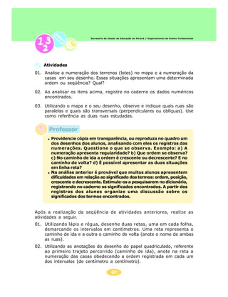 60
Secretaria de Estado da Educação do Paraná / Departamento de Ensino Fundamental
01. Analise a numeração dos terrenos (lotes) no mapa e a numeração da
casas em seu desenho. Essas situações apresentam uma determinada
ordem ou seqüência? Qual?
02. Ao analisar os itens acima, registre no caderno os dados numéricos
encontrados.
03. Utilizando o mapa e o seu desenho, observe e indique quais ruas são
paralelas e quais são transversais (perpendiculares ou oblíquas). Use
como referência as duas ruas estudadas.
Atividades
Após a realização da seqüência de atividades anteriores, realize as
atividades a seguir.
01. Utilizando lápis e régua, desenhe duas retas, uma em cada folha,
demarcando os intervalos em centímetros. Uma reta representa o
caminho de ida e a outra o caminho de volta (anote o nome de ambas
as ruas).
02. Utilizando as anotações do desenho do papel quadriculado, referente
ao primeiro trajeto percorrido (caminho de ida), anote na reta a
numeração das casas obedecendo a ordem registrada em cada um
dos intervalos (de centímetro a centímetro).
Providencie cópia em transparência, ou reproduza no quadro um
dos desenhos dos alunos, analisando com eles os registros das
numerações. Questione o que se observa. Exemplo: a) A
numeração apresenta regularidade? b) Que ordem se observa?
c) No caminho de ida a ordem é crescente ou decrescente? E no
caminho de volta? d) É possível apresentar as duas situações
em linha reta?
Na análise anterior é provável que muitos alunos apresentem
dificuldades em relação ao significado dos termos: ordem, posição,
crescente e decrescente. Estimule-os a pesquisarem no dicionário,
registrando no caderno os significados encontrados. A partir dos
registros dos alunos organize uma discussão sobre os
significados dos termos encontrados.
Professor
 