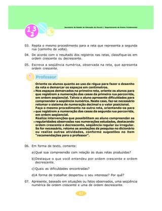 61
Secretaria de Estado da Educação do Paraná / Departamento de Ensino Fundamental
03. Repita o mesmo procedimento para a reta que representa a segunda
rua (caminho de volta).
04. De acordo com o resultado dos registros nas retas, classifique-as em
ordem crescente ou decrescente.
05. Escreva a seqüência numérica, observada na reta, que apresenta
ordem crescente.
06. Em forma de texto, comente:
a)Qual sua compreensão com relação às duas retas produzidas?
b)Destaque o que você entendeu por ordem crescente e ordem
decrescente.
c) Quais as dificuldades encontradas?
d)A forma de trabalhar despertou o seu interesse? Por quê?
07. Apresente, baseado em situações ou fatos observados, uma seqüência
numérica de ordem crescente e uma de ordem decrescente.
Oriente os alunos quanto ao uso da régua para fazer o desenho
da reta e demarcar os espaços em centímetros.
Nos espaços demarcados na primeira reta, oriente os alunos para
que registrem a numeração das casas da primeira rua percorrida,
em ordem seqüencial. Talvez o aluno apresente dificuldades para
compreender a seqüência numérica. Neste caso, faz-se necessário
retomar o sistema de numeração decimal e o valor posicional.
Faça o mesmo procedimento na outra reta, orientando-os para
que registrem a numeração das casas da segunda rua percorrida,
em ordem seqüencial.
Realize intervenções que possibilitem ao aluno compreender as
regularidades observadas nas numerações estudadas, destacando
ordem crescente e decrescente, seqüência regular ou irregular.
Se for necessário, retome as anotações da pesquisa no dicionário
ou realize outras atividades, conforme sugestões no item
“recomendações para o professor”.
Professor
 