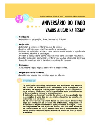 66
Secretaria de Estado da Educação do Paraná / Departamento de Ensino Fundamental
Conteúdo
Equivalência, proporção, área, perímetro, frações.
Objetivos
Estimular a leitura e interpretação de textos.
Realizar cálculos que envolvam razão e proporção.
Utilizar situação do cotidiano para que o aluno amplie o significado
de número racional e proporção.
Utilizar a calculadora como instrumento para verificar resultados.
Coletar, organizar, comunicar e interpretar dados, utilizando diversos
tipos de registros, como tabelas e gráficos de colunas.
Recursos
Calculadora, lápis, régua, esquadro e papel sulfite.
Organização do trabalho
Providenciar cópias das receitas para os alunos.
ANIVERSÁRIO DO TIAGOANIVERSÁRIO DO TIAGOANIVERSÁRIO DO TIAGOANIVERSÁRIO DO TIAGOANIVERSÁRIO DO TIAGO
VAMOS AJUDAR NA FESTA?VAMOS AJUDAR NA FESTA?VAMOS AJUDAR NA FESTA?VAMOS AJUDAR NA FESTA?VAMOS AJUDAR NA FESTA?
Os principais conteúdos trabalhados nas atividades que seguem
são noções de equivalência e proporção. Mais importante que
estimular os alunos a encontrarem respostas certas, é incentivá-
los a elaborar hipóteses, conferir resultados, criar procedimentos
próprios, testar e comparar procedimentos.
O estímulo ao desenvolvimento da leitura e à interpretação das
informações é uma das tarefas mais relevantes da escola, daí
iniciarmos com um texto.
Se há alunos que não gostam de ler ou apresentam dificuldades,
peça que marquem os trechos não entendidos, pesquisem em
dicionários e teçam comentários com professor e colegas. Talvez
seja importante ler com e para os alunos, pois isto pode ajudá-los
na compreensão do texto. Ressaltamos que a compreensão dos
dados numéricos do texto pode auxiliar os alunos na realização das
atividades.
Professor
 