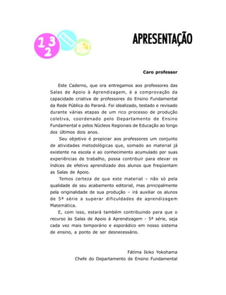 7
APRESENTAÇÃOAPRESENTAÇÃOAPRESENTAÇÃOAPRESENTAÇÃOAPRESENTAÇÃO
Caro professor
Este Caderno, que ora entregamos aos professores das
Salas de Apoio à Aprendizagem, é a comprovação da
capacidade criativa de professores do Ensino Fundamental
da Rede Pública do Paraná. Foi idealizado, testado e revisado
durante várias etapas de um rico processo de produção
coletiva, coordenado pelo Departamento de Ensino
Fundamental e pelos Núcleos Regionais de Educação ao longo
dos últimos dois anos.
Seu objetivo é propiciar aos professores um conjunto
de atividades metodológicas que, somado ao material já
existente na escola e ao conhecimento acumulado por suas
experiências de trabalho, possa contribuir para elevar os
índices de efetivo aprendizado dos alunos que freqüentam
as Salas de Apoio.
Temos certeza de que este material – não só pela
qualidade de seu acabamento editorial, mas principalmente
pela originalidade de sua produção – irá auxiliar os alunos
de 5ª série a superar dificuldades de aprendizagem
Matemática.
E, com isso, estará também contribuindo para que o
recurso às Salas de Apoio à Aprendizagem - 5ª série, seja
cada vez mais temporário e esporádico em nosso sistema
de ensino, a ponto de ser desnecessário.
Fátima Ikiko Yokohama
Chefe do Departamento de Ensino Fundamental
 