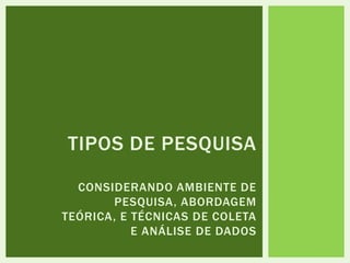 TIPOS DE PESQUISA
CONSIDERANDO AMBIENTE DE
PESQUISA, ABORDAGEM
TEÓRICA, E TÉCNICAS DE COLETA
E ANÁLISE DE DADOS
 