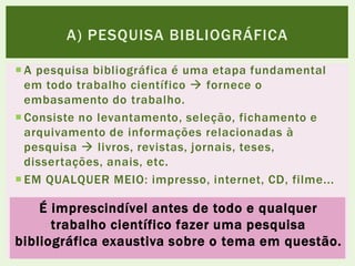  A pesquisa bibliográfica é uma etapa fundamental
em todo trabalho científico  fornece o
embasamento do trabalho.
 Consiste no levantamento, seleção, fichamento e
arquivamento de informações relacionadas à
pesquisa  livros, revistas, jornais, teses,
dissertações, anais, etc.
 EM QUALQUER MEIO: impresso, internet, CD, filme...
A) PESQUISA BIBLIOGRÁFICA
É imprescindível antes de todo e qualquer
trabalho científico fazer uma pesquisa
bibliográfica exaustiva sobre o tema em questão.
 