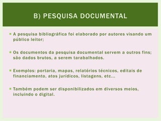  A pesquisa bibliográfica foi elaborado por autores visando um
público leitor;
 Os documentos da pesquisa documental servem a outros fins;
são dados brutos, a serem tarabalhados.
 Exemplos: portaria, mapas, relatórios técnicos, editais de
financiamento, atos jurídicos, listagens, etc...
 Também podem ser disponibilizados em diversos meios,
incluindo o digital.
B) PESQUISA DOCUMENTAL
 
