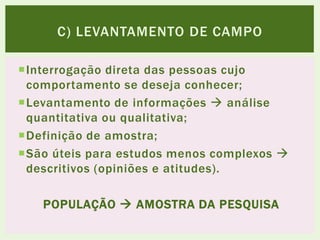 Interrogação direta das pessoas cujo
comportamento se deseja conhecer;
Levantamento de informações  análise
quantitativa ou qualitativa;
Definição de amostra;
São úteis para estudos menos complexos 
descritivos (opiniões e atitudes).
POPULAÇÃO  AMOSTRA DA PESQUISA
C) LEVANTAMENTO DE CAMPO
 