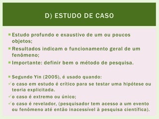  Estudo profundo e exaustivo de um ou poucos
objetos;
 Resultados indicam o funcionamento geral de um
fenômeno;
 Importante: definir bem o método de pesquisa.
 Segundo Yin (2005), é usado quando:
o caso em estudo é crítico para se testar uma hipótese ou
teoria explicitada.
o caso é extremo ou único;
o caso é revelador, (pesquisador tem acesso a um evento
ou fenômeno até então inacessível à pesquisa científica).
D) ESTUDO DE CASO
 