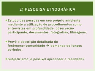  Estudo das pessoas em seu próprio ambiente
mediante a utilização de procedimentos como
entrevistas em profundidade, observação
participante, documentos, fotografias, filmagens;
 Prevê a descrição detalhada do
fenômeno/comunidade  demanda de longos
períodos;
 Subjetivismo: é possível apreender a realidade?
E) PESQUISA ETNOGRÁFICA
 