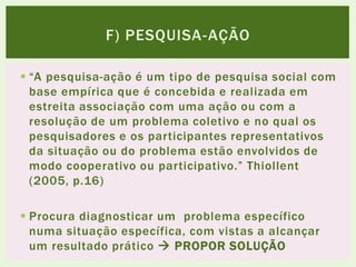  “A pesquisa-ação é um tipo de pesquisa social com
base empírica que é concebida e realizada em
estreita associação com uma ação ou com a
resolução de um problema coletivo e no qual os
pesquisadores e os participantes representativos
da situação ou do problema estão envolvidos de
modo cooperativo ou participativo.” Thiollent
(2005, p.16)
 Procura diagnosticar um problema específico
numa situação específica, com vistas a alcançar
um resultado prático  PROPOR SOLUÇÃO
F) PESQUISA-AÇÃO
 