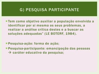  Tem como objetivo auxiliar a população envolvida a
identificar por si mesma os seus problemas, a
realizar a análise crítica destes e a buscar as
soluções adequadas” (LE BOTERF, 1984).
 Pesquisa-ação: forma de ação;
 Pesquisa-participante: emancipação das pessoas
 caráter educativo da pesquisa;
G) PESQUISA PARTICIPANTE
 